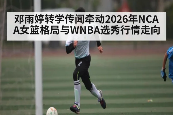 邓雨婷转学传闻牵动2026年NCAA女篮格局与WNBA选秀行情走向（kaiyun）